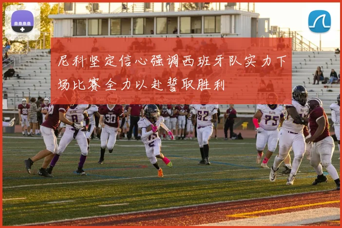尼科坚定信心强调西班牙队实力下场比赛全力以赴誓取胜利