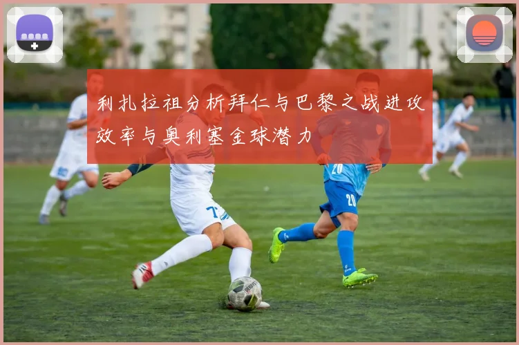 利扎拉祖分析拜仁与巴黎之战进攻效率与奥利塞金球潜力