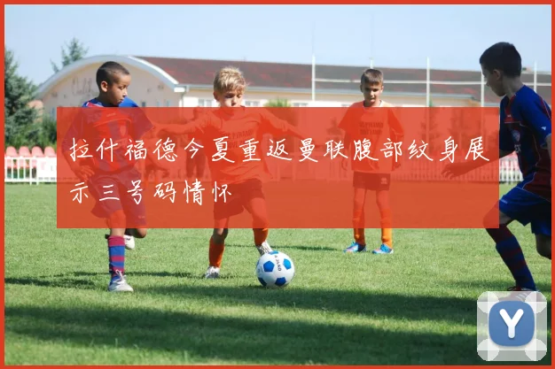 拉什福德今夏重返曼联腹部纹身展示三号码情怀