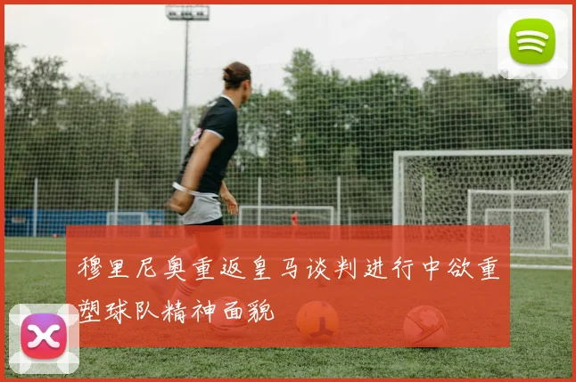 穆里尼奥重返皇马谈判进行中欲重塑球队精神面貌