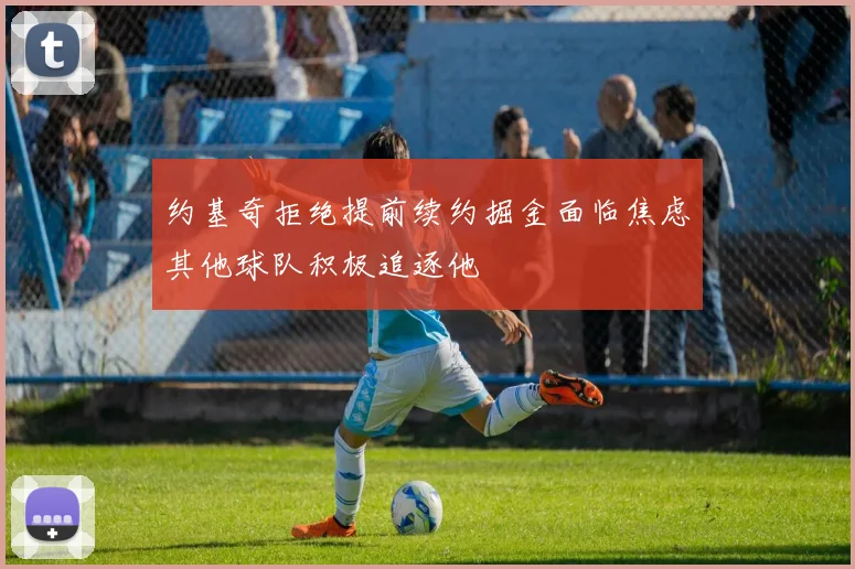 约基奇拒绝提前续约掘金面临焦虑其他球队积极追逐他