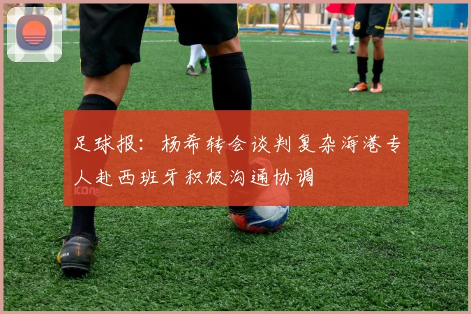 足球报：杨希转会谈判复杂海港专人赴西班牙积极沟通协调