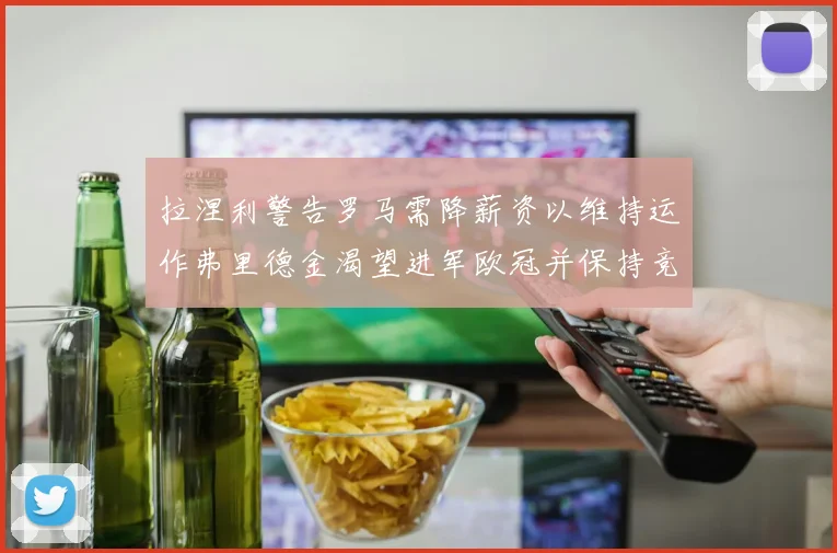 拉涅利警告罗马需降薪资以维持运作弗里德金渴望进军欧冠并保持竞争力