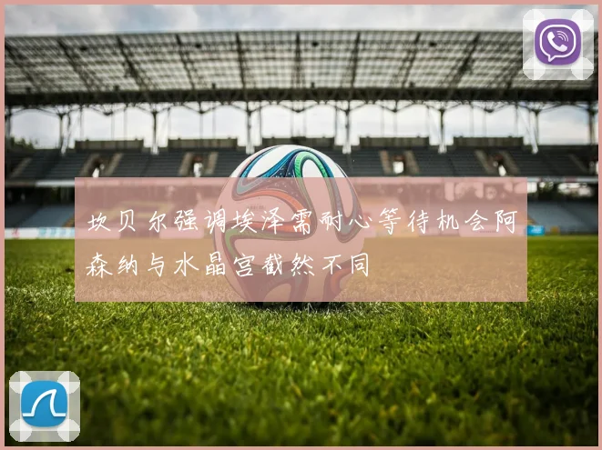 坎贝尔强调埃泽需耐心等待机会阿森纳与水晶宫截然不同