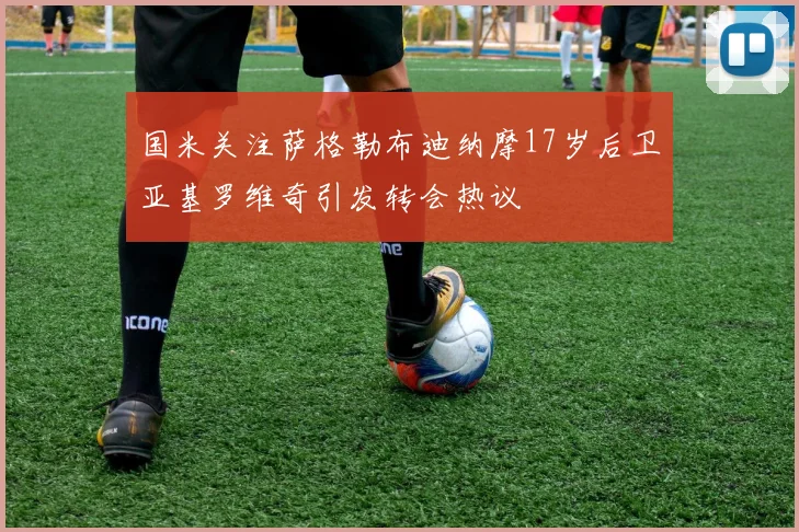 国米关注萨格勒布迪纳摩17岁后卫亚基罗维奇引发转会热议