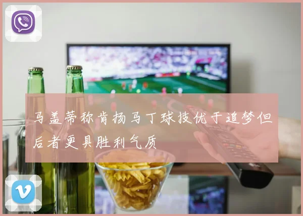 马盖蒂称肯扬马丁球技优于追梦但后者更具胜利气质