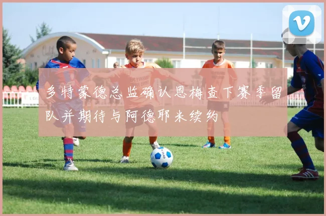 多特蒙德总监确认恩梅查下赛季留队并期待与阿德耶米续约