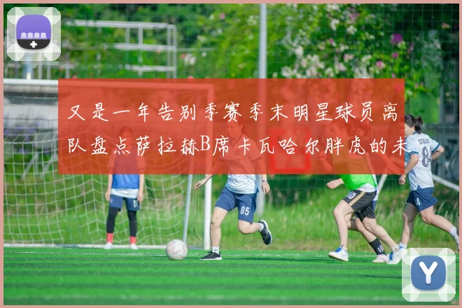 又是一年告别季赛季末明星球员离队盘点萨拉赫B席卡瓦哈尔胖虎的未来去向