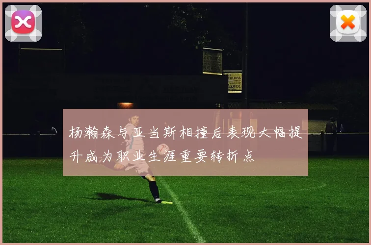 杨瀚森与亚当斯相撞后表现大幅提升成为职业生涯重要转折点