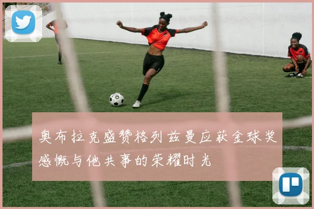 奥布拉克盛赞格列兹曼应获金球奖感慨与他共事的荣耀时光