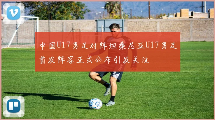 中国U17男足对阵坦桑尼亚U17男足首发阵容正式公布引发关注