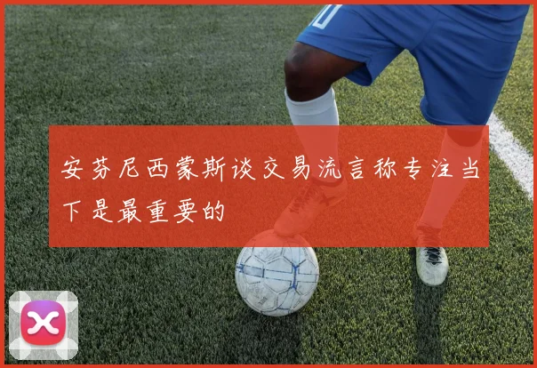 安芬尼西蒙斯谈交易流言称专注当下是最重要的