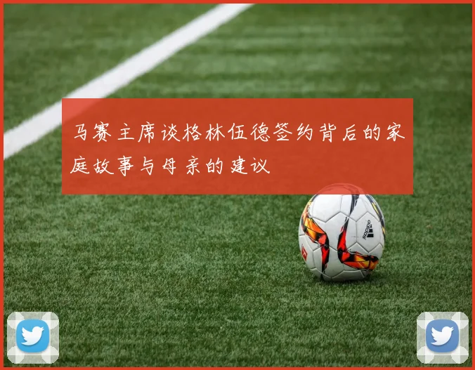 马赛主席谈格林伍德签约背后的家庭故事与母亲的建议