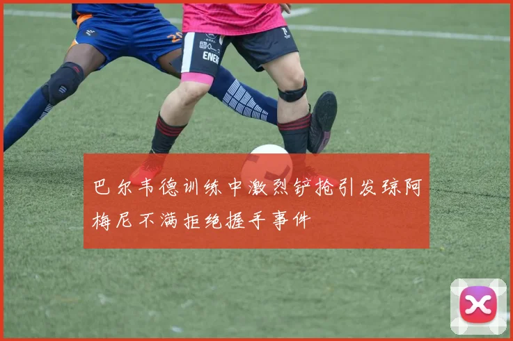 巴尔韦德训练中激烈铲抢引发琼阿梅尼不满拒绝握手事件