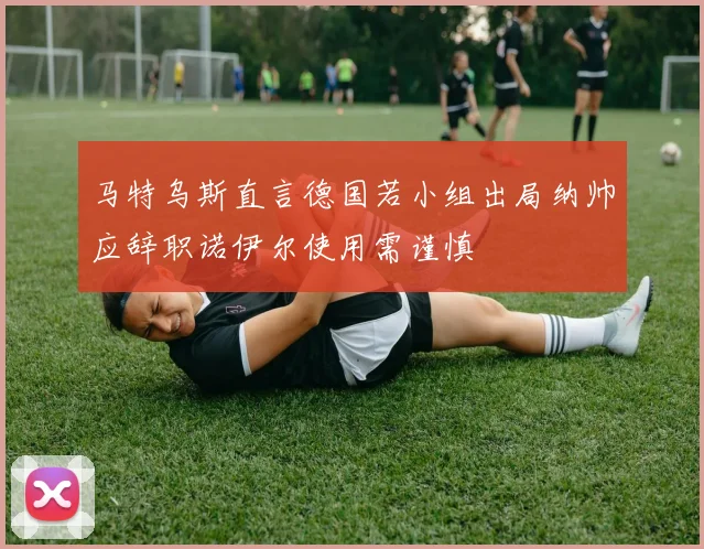 马特乌斯直言德国若小组出局纳帅应辞职诺伊尔使用需谨慎