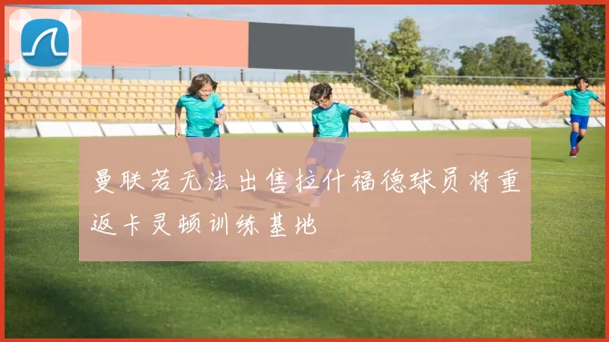 曼联若无法出售拉什福德球员将重返卡灵顿训练基地