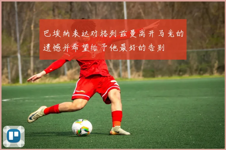 巴埃纳表达对格列兹曼离开马竞的遗憾并希望给予他最好的告别