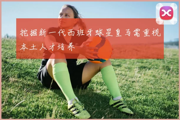 挖掘新一代西班牙球星皇马需重视本土人才培养