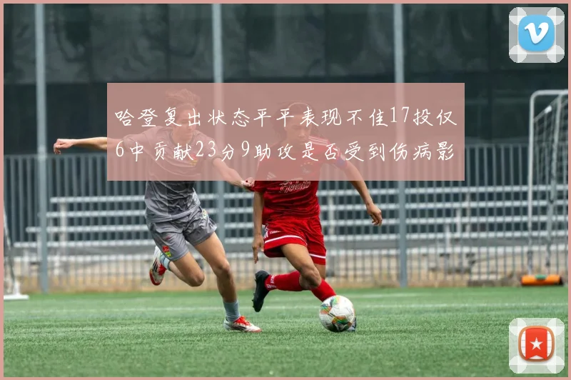 哈登复出状态平平表现不佳17投仅6中贡献23分9助攻是否受到伤病影响