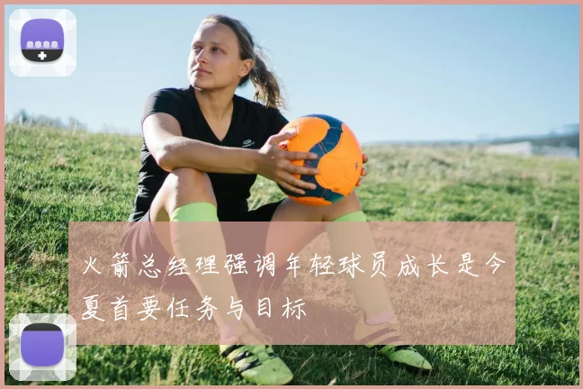 火箭总经理强调年轻球员成长是今夏首要任务与目标