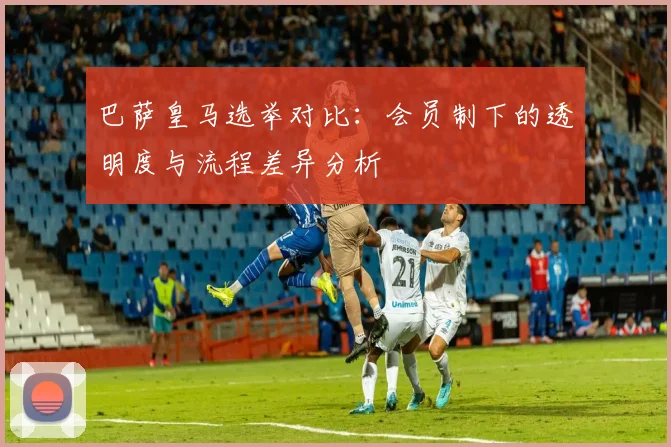 巴萨皇马选举对比：会员制下的透明度与流程差异分析