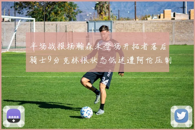 半场战报杨瀚森未登场开拓者落后骑士9分克林根状态低迷遭阿伦压制
