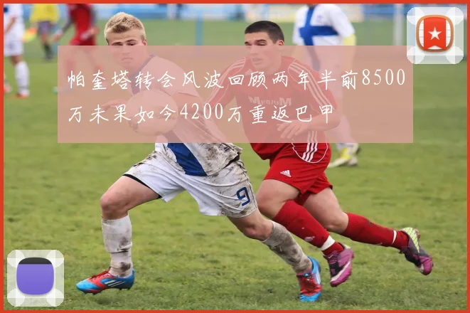 帕奎塔转会风波回顾两年半前8500万未果如今4200万重返巴甲