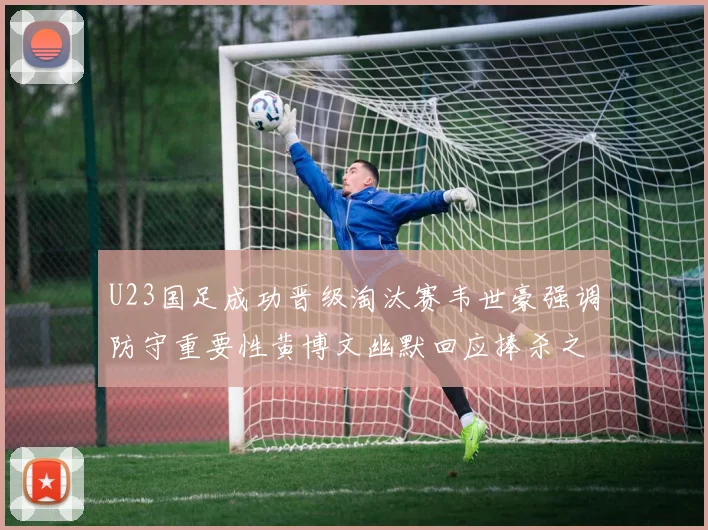 U23国足成功晋级淘汰赛韦世豪强调防守重要性黄博文幽默回应捧杀之说