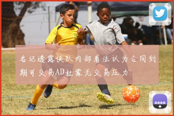 名记透露侠队内部看法认为合同到期可交易AD杜蒙无交易压力