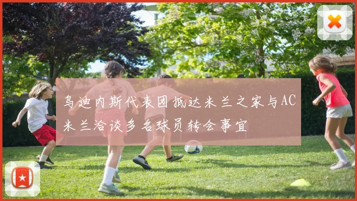 乌迪内斯代表团抵达米兰之家与AC米兰洽谈多名球员转会事宜