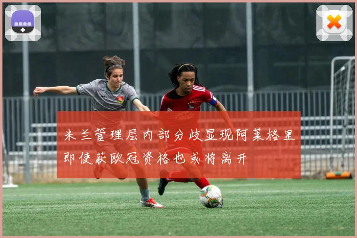 米兰管理层内部分歧显现阿莱格里即使获欧冠资格也或将离开
