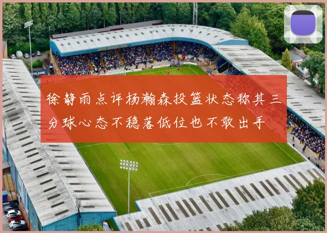徐静雨点评杨瀚森投篮状态称其三分球心态不稳落低位也不敢出手