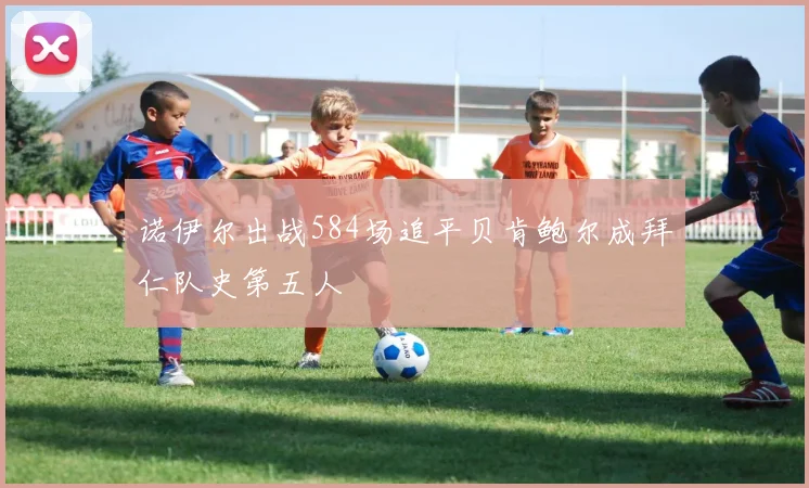 诺伊尔出战584场追平贝肯鲍尔成拜仁队史第五人