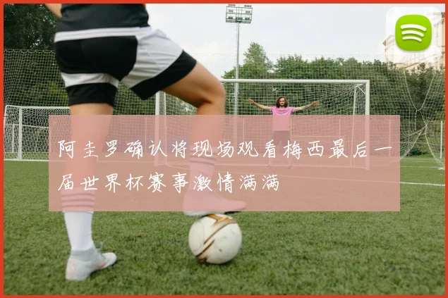 阿圭罗确认将现场观看梅西最后一届世界杯赛事激情满满