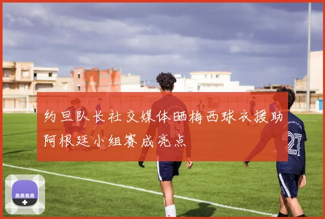 约旦队长社交媒体晒梅西球衣援助阿根廷小组赛成亮点