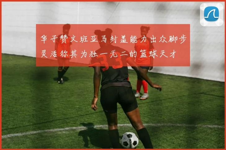 华子赞文班亚马封盖能力出众脚步灵活称其为独一无二的篮球天才